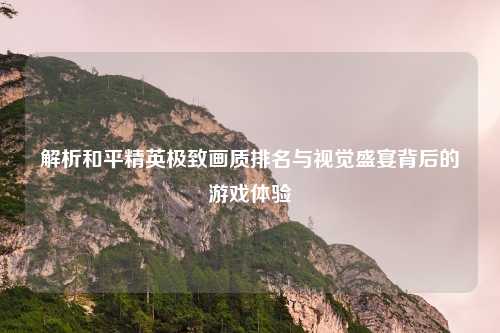 解析和平精英极致画质排名与视觉盛宴背后的游戏体验