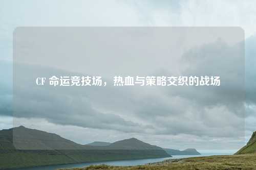 CF 命运竞技场，热血与策略交织的战场