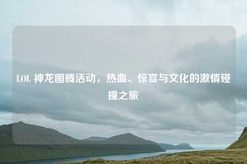 LOL 神龙图腾活动，热血、惊喜与文化的激情碰撞之旅