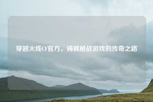 穿越火线CF官方，铸就枪战游戏的传奇之路