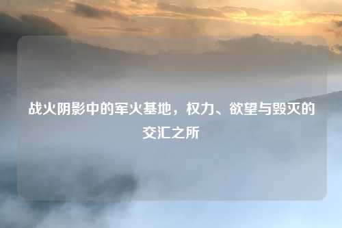 战火阴影中的军火基地，权力、欲望与毁灭的交汇之所