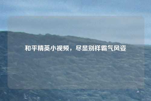 和平精英小视频，尽显别样霸气风姿