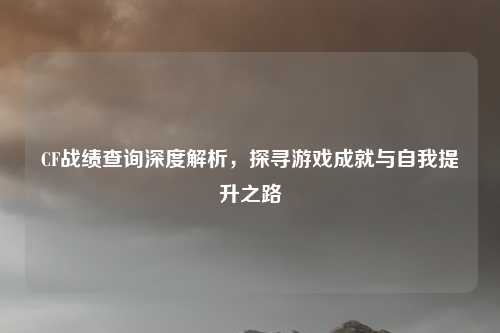 CF战绩查询深度解析,探寻游戏成就与自我提升之路