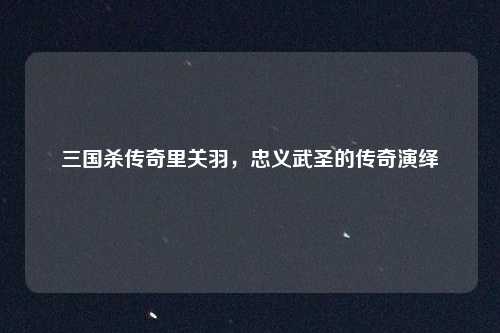 三国杀传奇里关羽，忠义武圣的传奇演绎