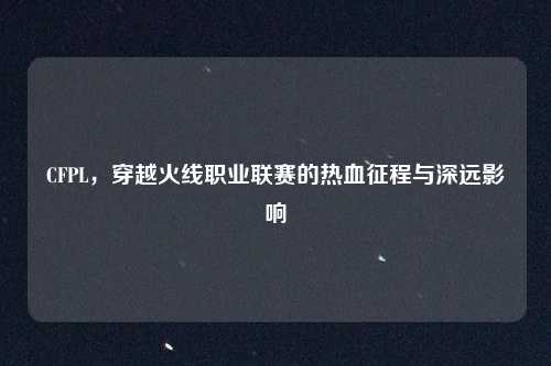 CFPL,穿越火线职业联赛的热血征程与深远影响