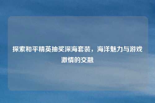 探索和平精英抽奖深海套装,海洋魅力与游戏激情的交融
