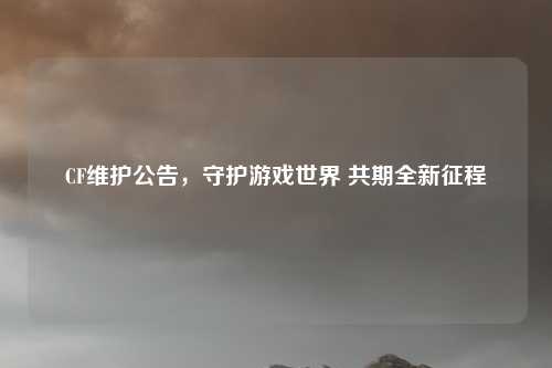 CF维护公告，守护游戏世界 共期全新征程