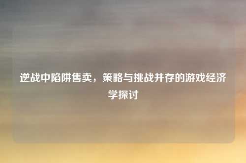 逆战中陷阱售卖,策略与挑战并存的游戏经济学探讨