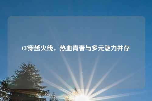 CF穿越火线，热血青春与多元魅力并存