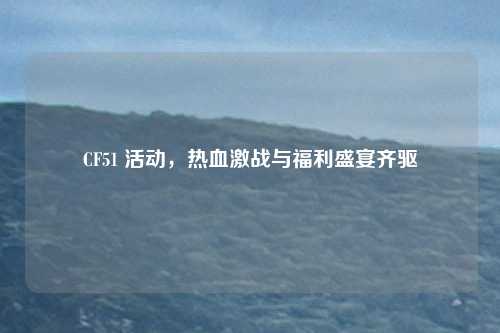 CF51 活动，热血激战与福利盛宴齐驱