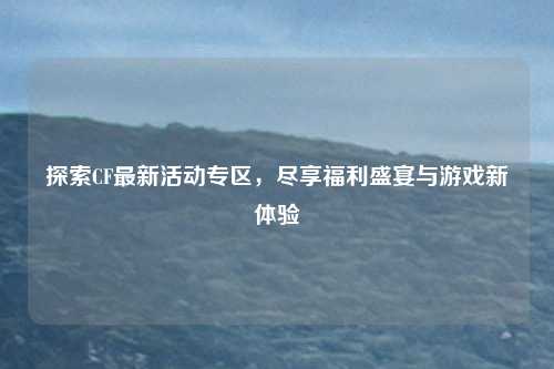 探索CF最新活动专区，尽享福利盛宴与游戏新体验