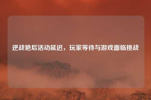 逆战艳后活动延迟，玩家等待与游戏面临挑战