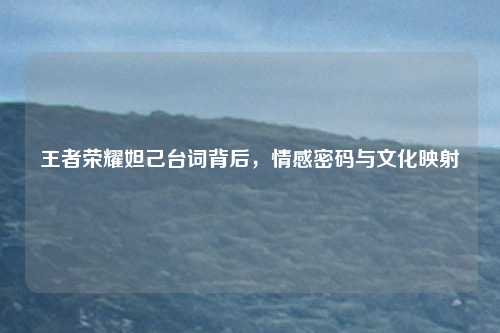 王者荣耀妲己台词背后，情感密码与文化映射