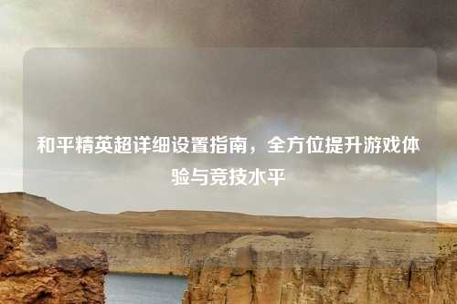 和平精英超详细设置指南，全方位提升游戏体验与竞技水平