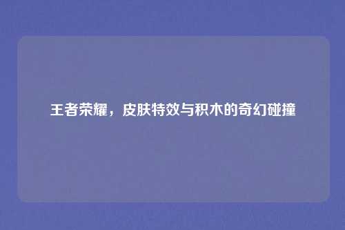 王者荣耀，皮肤特效与积木的奇幻碰撞