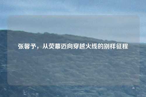 张馨予，从荧幕迈向穿越火线的别样征程