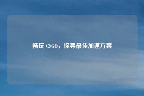 畅玩 CSGO,探寻最佳加速方案