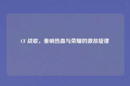 CF 战歌，奏响热血与荣耀的激昂旋律
