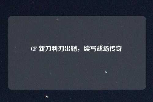 CF 新刀利刃出鞘，续写战场传奇
