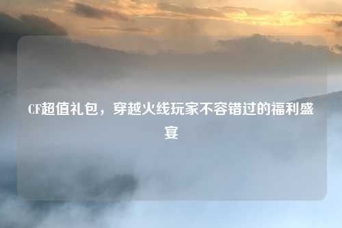 CF超值礼包，穿越火线玩家不容错过的福利盛宴