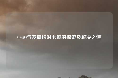 CSGO与友同玩时卡顿的探索及解决之道