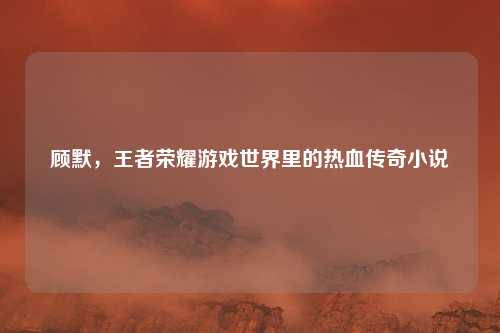 顾默,王者荣耀游戏世界里的热血传奇小说
