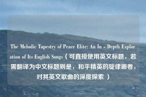 The Melodic Tapestry of Peace Elite: An In - Depth Exploration of Its English Songs(可直接使用英文标题,若需翻译为中文标题则是,和平精英的旋律画卷,对其英文歌曲的深度探索 )