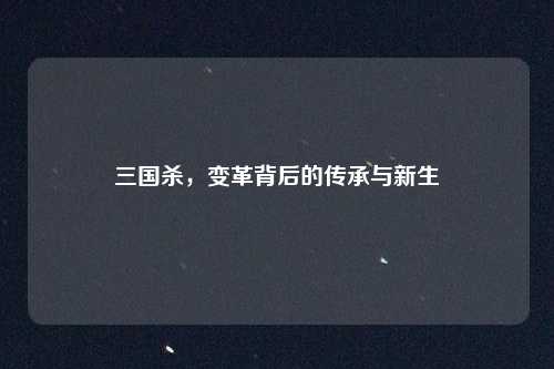 三国杀,变革背后的传承与新生