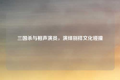 三国杀与相声演员,演绎别样文化碰撞