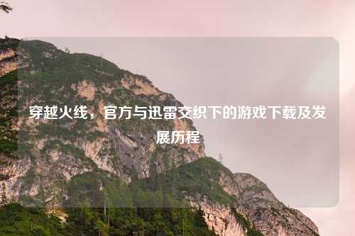 穿越火线,官方与迅雷交织下的游戏下载及发展历程