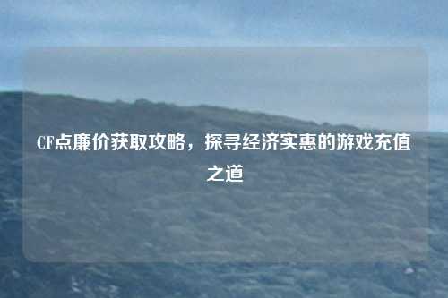 CF点廉价获取攻略,探寻经济实惠的游戏充值之道