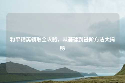 和平精英领取全攻略,从基础到进阶方法大揭秘