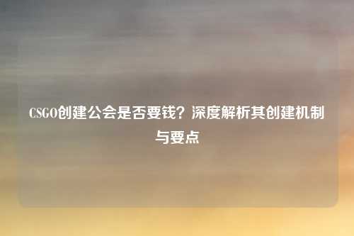 CSGO创建公会是否要钱?深度解析其创建机制与要点