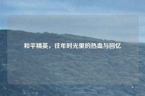 和平精英，往年时光里的热血与回忆