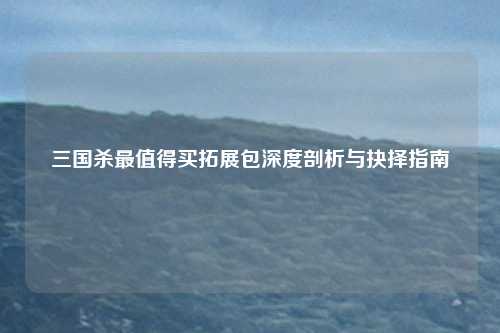 三国杀最值得买拓展包深度剖析与抉择指南