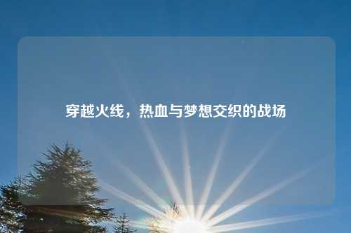 穿越火线，热血与梦想交织的战场