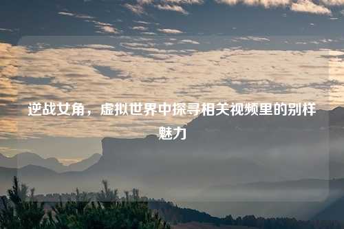 逆战女角，虚拟世界中探寻相关视频里的别样魅力