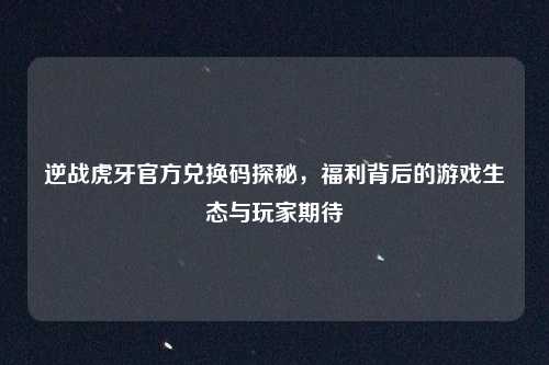逆战虎牙官方兑换码探秘，福利背后的游戏生态与玩家期待