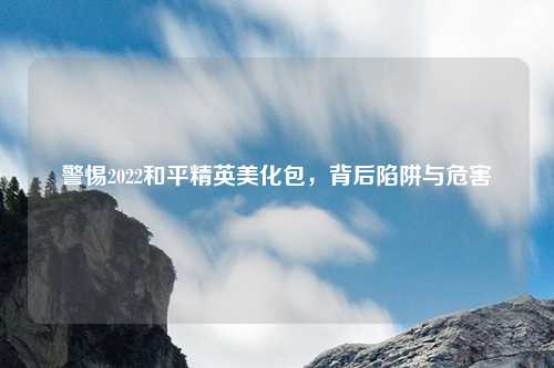 警惕2022和平精英美化包，背后陷阱与危害