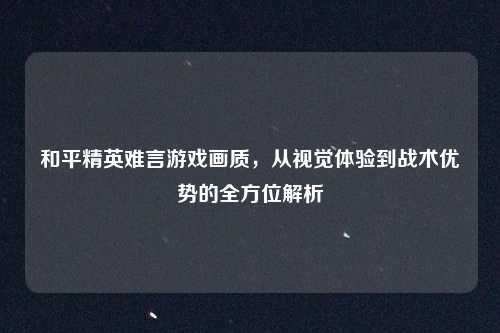 和平精英难言游戏画质,从视觉体验到战术优势的全方位解析