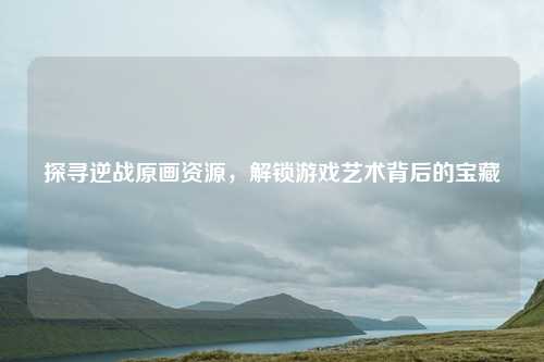 探寻逆战原画资源,解锁游戏艺术背后的宝藏