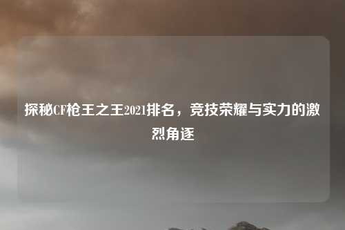 探秘CF枪王之王2021排名,竞技荣耀与实力的激烈角逐