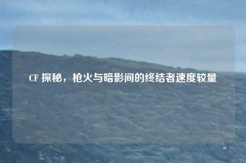CF 探秘,枪火与暗影间的终结者速度较量