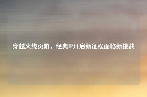 穿越火线页游,经典IP开启新征程面临新挑战
