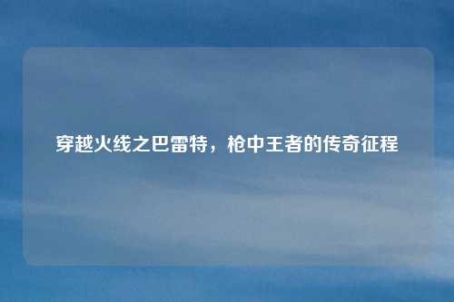 穿越火线之巴雷特，枪中王者的传奇征程