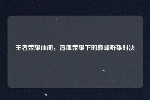 王者荣耀仙阁,热血荣耀下的巅峰群雄对决