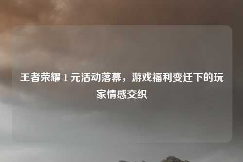 王者荣耀 1 元活动落幕,游戏福利变迁下的玩家情感交织