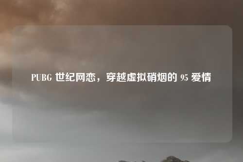 PUBG 世纪网恋,穿越虚拟硝烟的 95 爱情