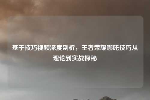 基于技巧视频深度剖析,王者荣耀哪吒技巧从理论到实战探秘