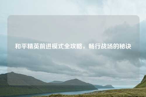 和平精英前进模式全攻略,畅行战场的秘诀